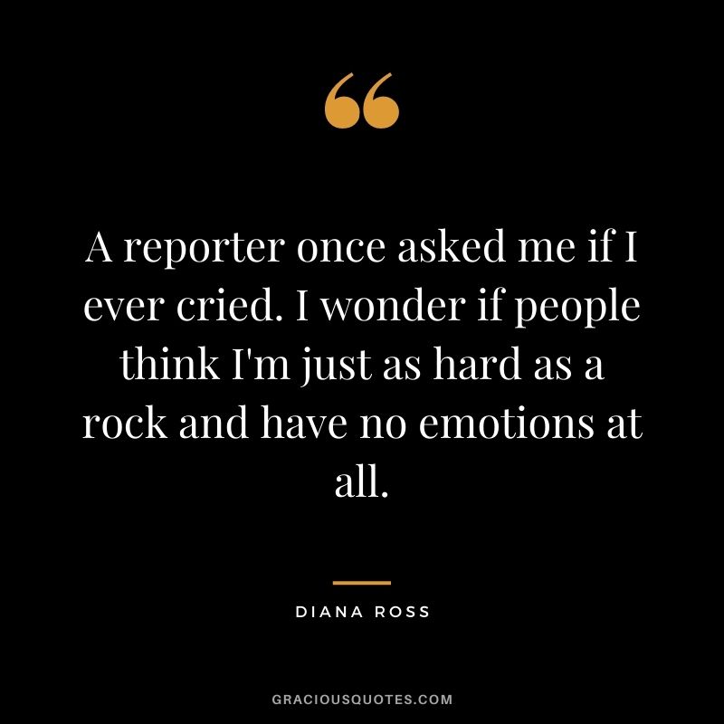 A reporter once asked me if I ever cried. I wonder if people think I'm just as hard as a rock and have no emotions at all.
