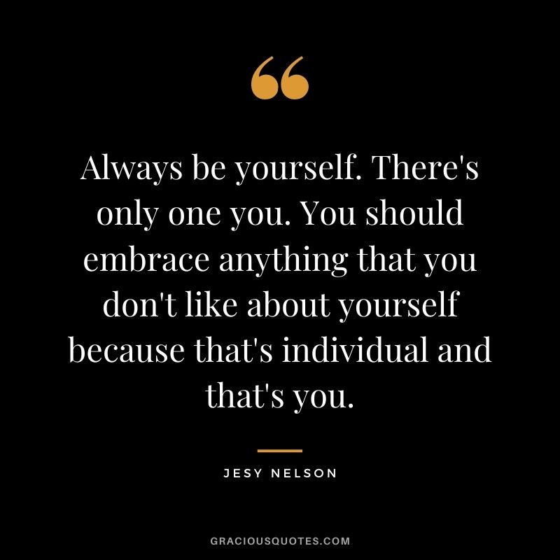 Always be yourself. There's only one you. You should embrace anything that you don't like about yourself because that's individual and that's you.