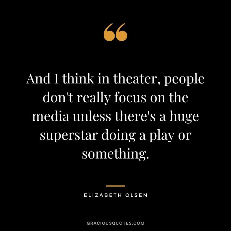 And I think in theater, people don't really focus on the media unless there's a huge superstar doing a play or something.