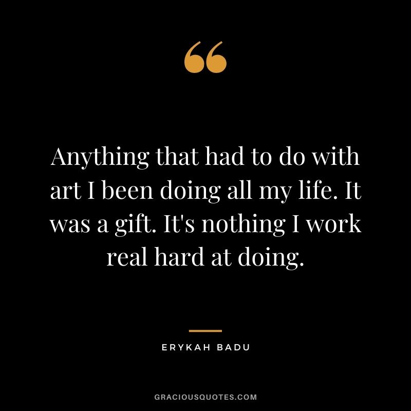 Anything that had to do with art I been doing all my life. It was a gift. It's nothing I work real hard at doing.