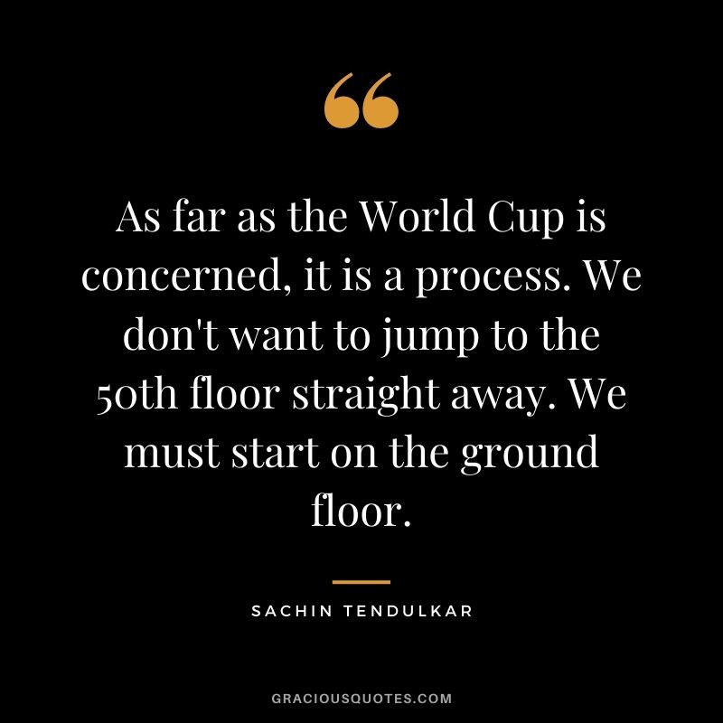 As far as the World Cup is concerned, it is a process. We don't want to jump to the 50th floor straight away. We must start on the ground floor.