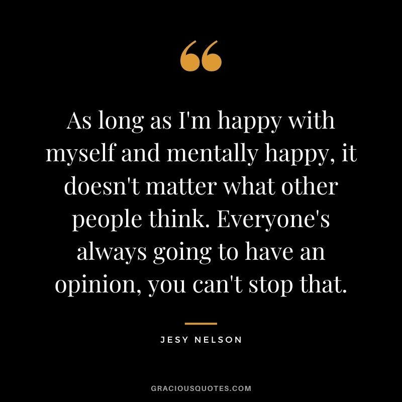 As long as I'm happy with myself and mentally happy, it doesn't matter what other people think. Everyone's always going to have an opinion, you can't stop that.
