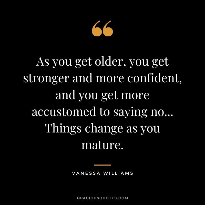 As you get older, you get stronger and more confident, and you get more accustomed to saying no... Things change as you mature.