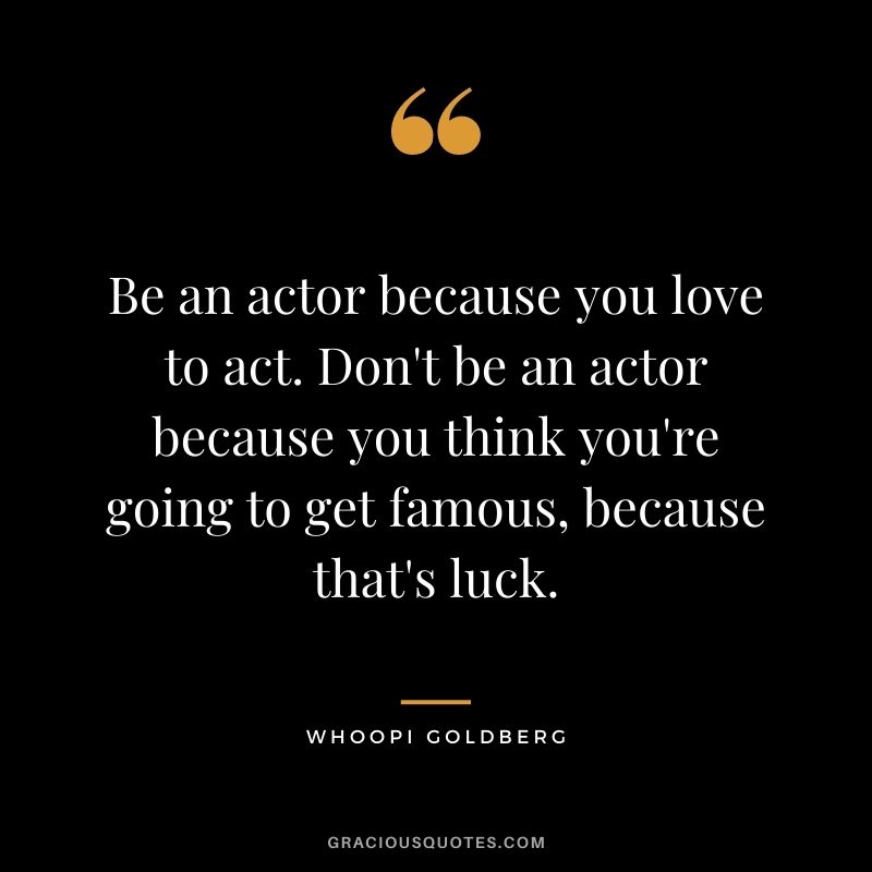 Be an actor because you love to act. Don't be an actor because you think you're going to get famous, because that's luck.
