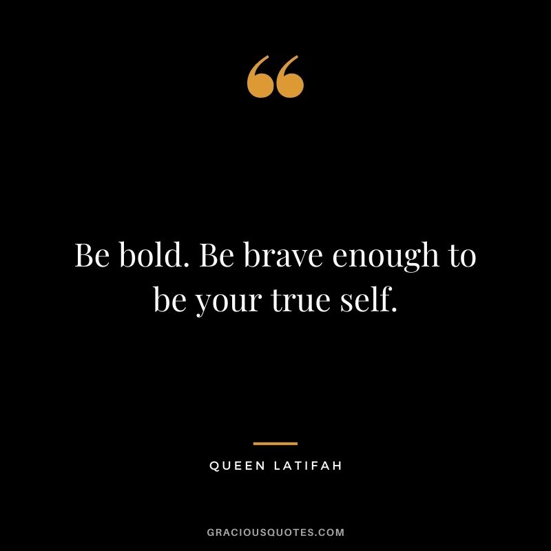 Be bold. Be brave enough to be your true self.
