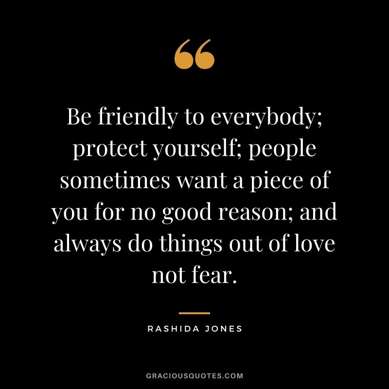 Be friendly to everybody; protect yourself; people sometimes want a piece of you for no good reason; and always do things out of love not fear.
