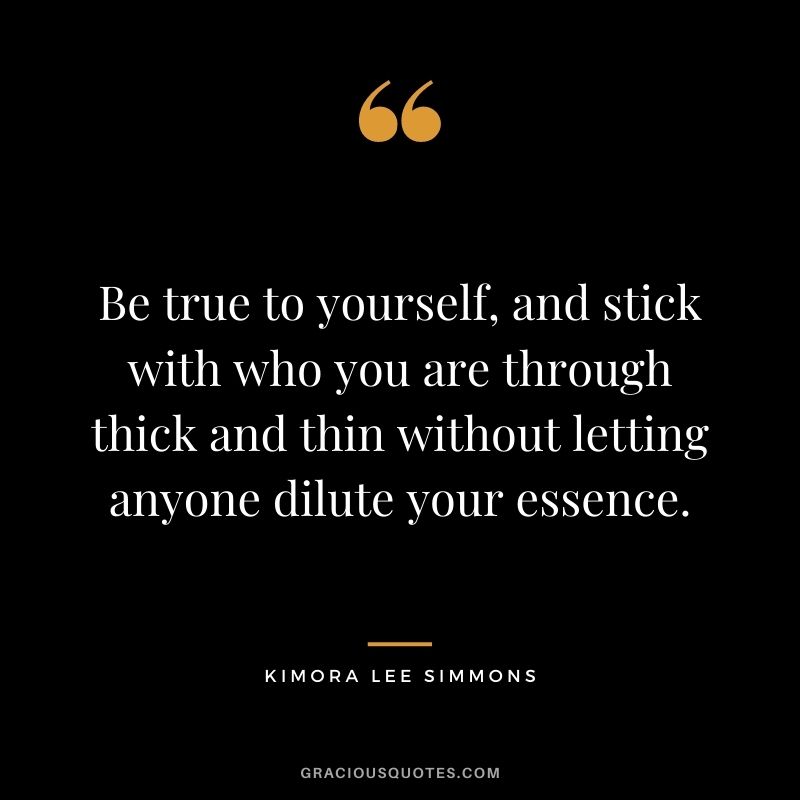 Be true to yourself, and stick with who you are through thick and thin without letting anyone dilute your essence.