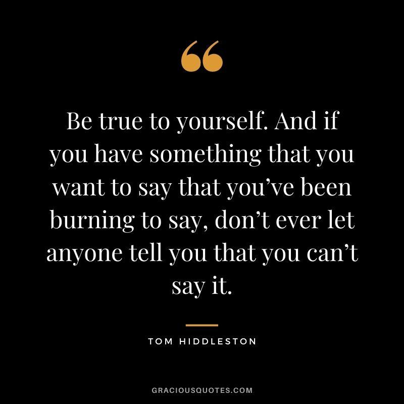 Be true to yourself. And if you have something that you want to say that you’ve been burning to say, don’t ever let anyone tell you that you can’t say it.