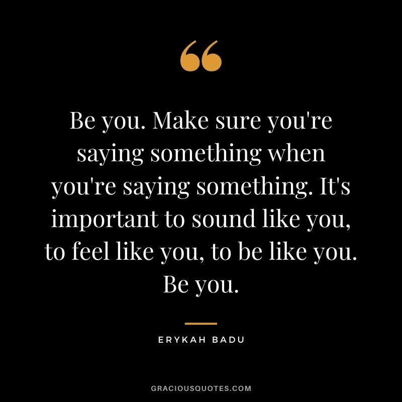 Be you. Make sure you're saying something when you're saying something. It's important to sound like you, to feel like you, to be like you. Be you.