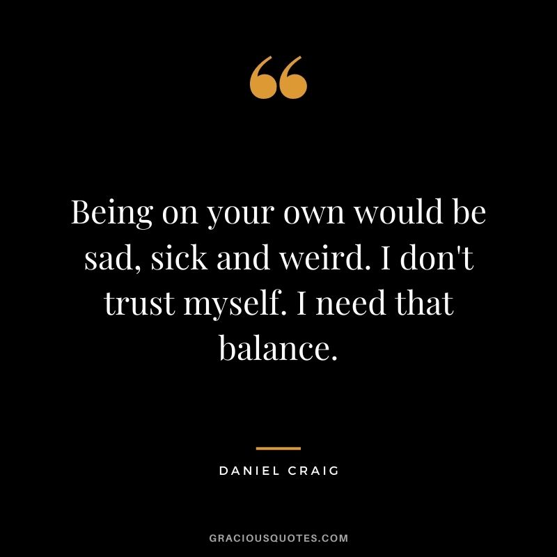 Being on your own would be sad, sick and weird. I don't trust myself. I need that balance.