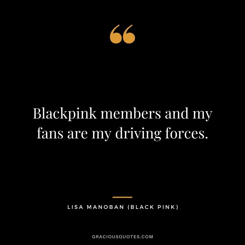 Blackpink members and my fans are my driving forces.