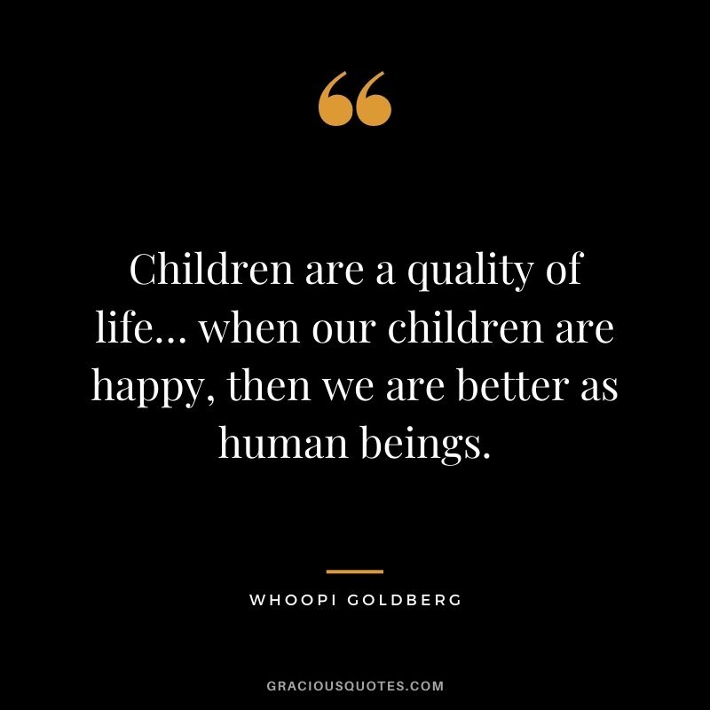 Children are a quality of life… when our children are happy, then we are better as human beings.