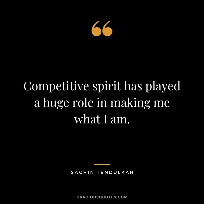 Competitive spirit has played a huge role in making me what I am.