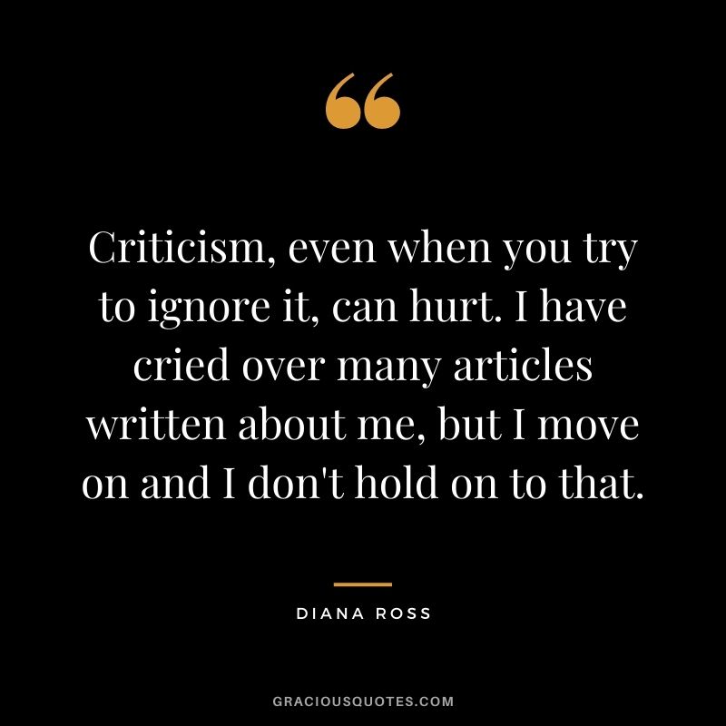 Criticism, even when you try to ignore it, can hurt. I have cried over many articles written about me, but I move on and I don't hold on to that.