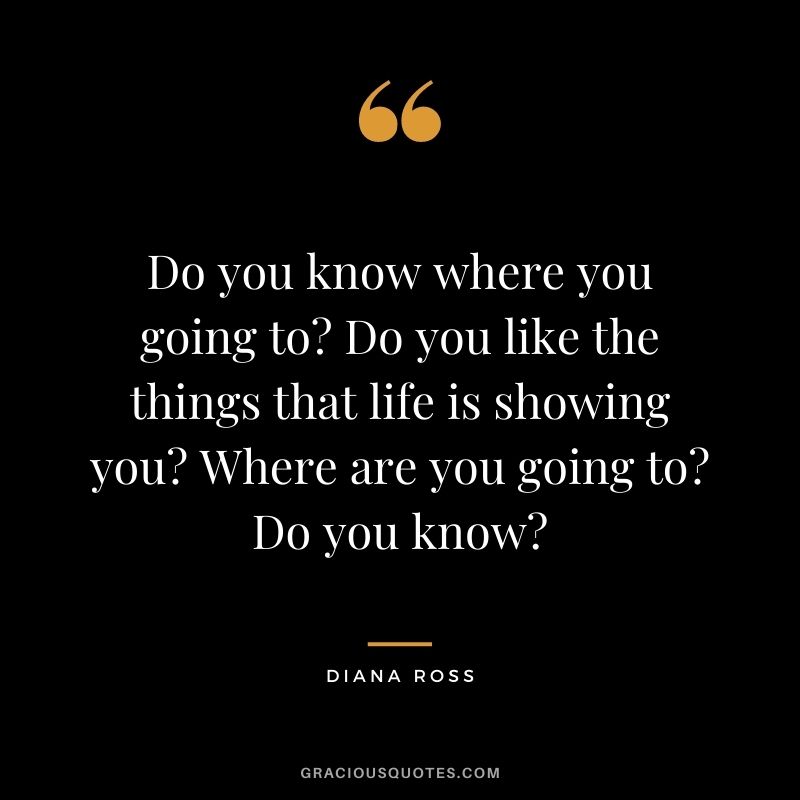 Do you know where you going to Do you like the things that life is showing you Where are you going to Do you know