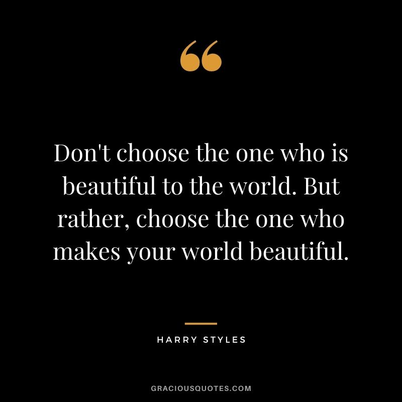 Don't choose the one who is beautiful to the world. But rather, choose the one who makes your world beautiful.