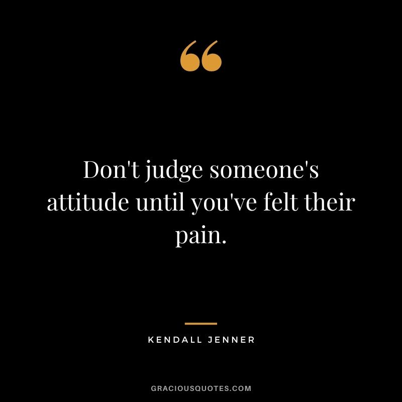 Don't judge someone's attitude until you've felt their pain.