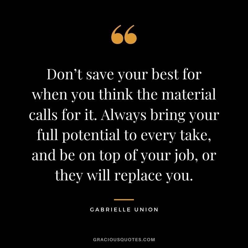 Don’t save your best for when you think the material calls for it. Always bring your full potential to every take, and be on top of your job, or they will replace you.