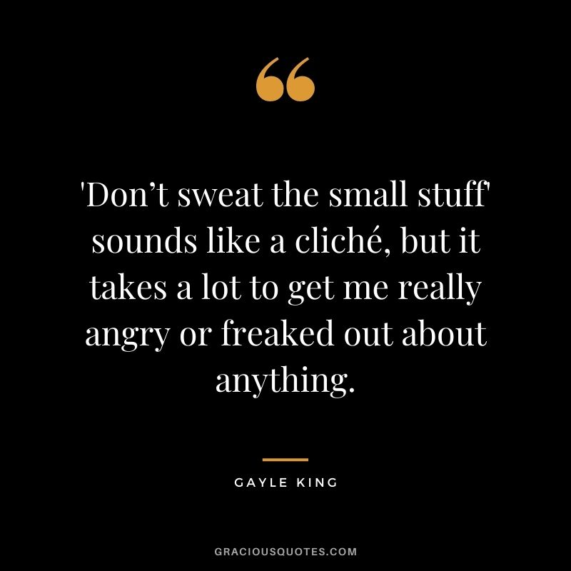 'Don’t sweat the small stuff' sounds like a cliché, but it takes a lot to get me really angry or freaked out about anything.