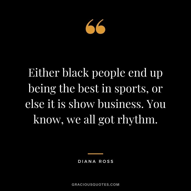 Either black people end up being the best in sports, or else it is show business. You know, we all got rhythm.