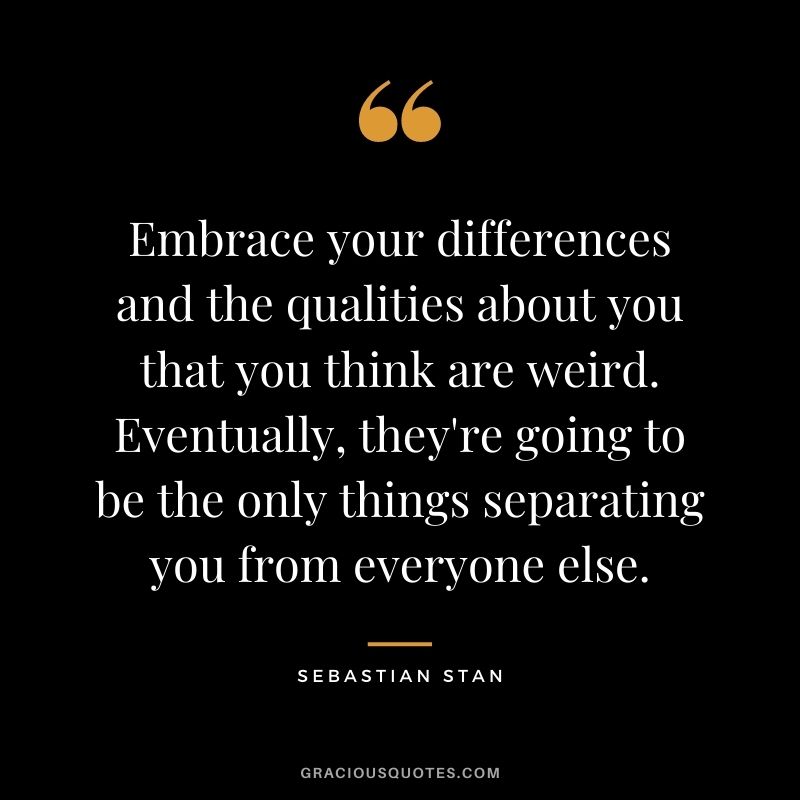 Embrace your differences and the qualities about you that you think are weird. Eventually, they're going to be the only things separating you from everyone else.