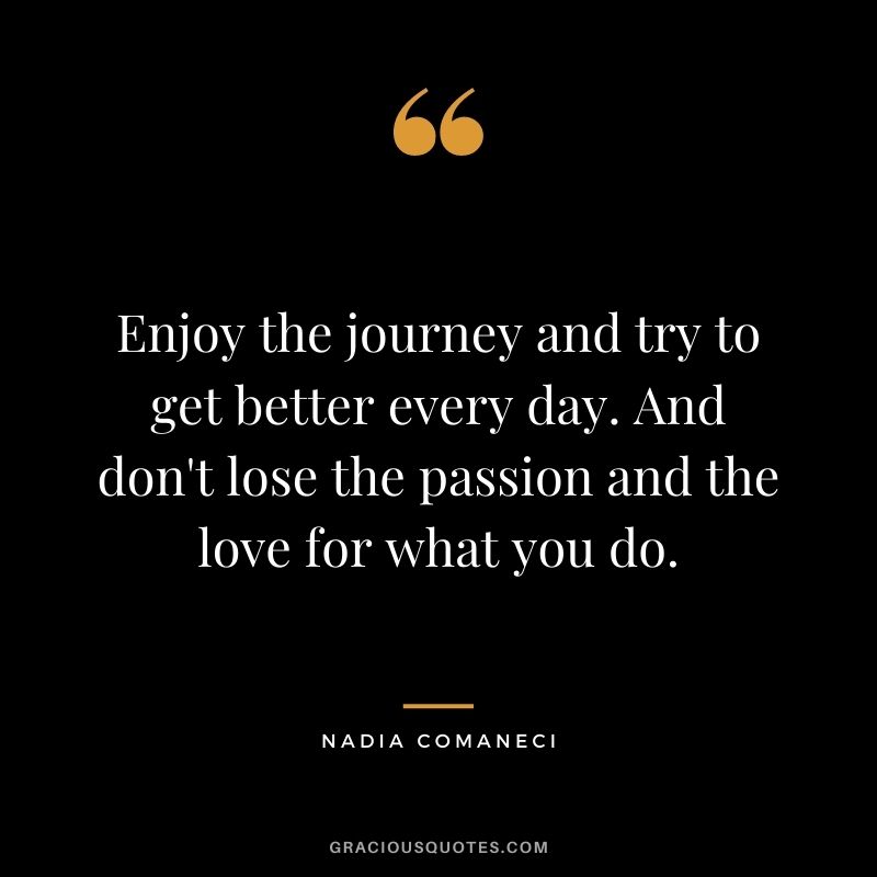 Enjoy the journey and try to get better every day. And don't lose the passion and the love for what you do.