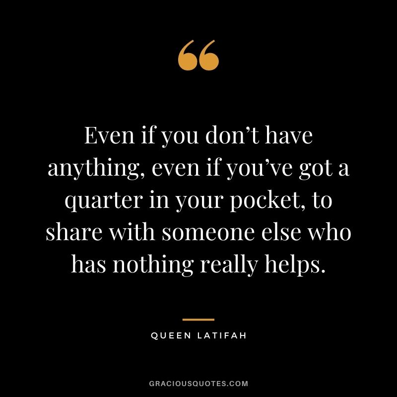 Even if you don’t have anything, even if you’ve got a quarter in your pocket, to share with someone else who has nothing really helps.
