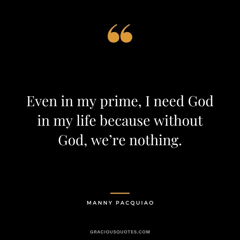 Even in my prime, I need God in my life because without God, we’re nothing.