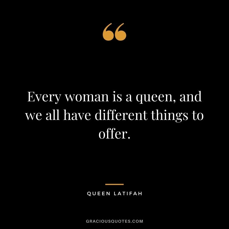 Every woman is a queen, and we all have different things to offer.