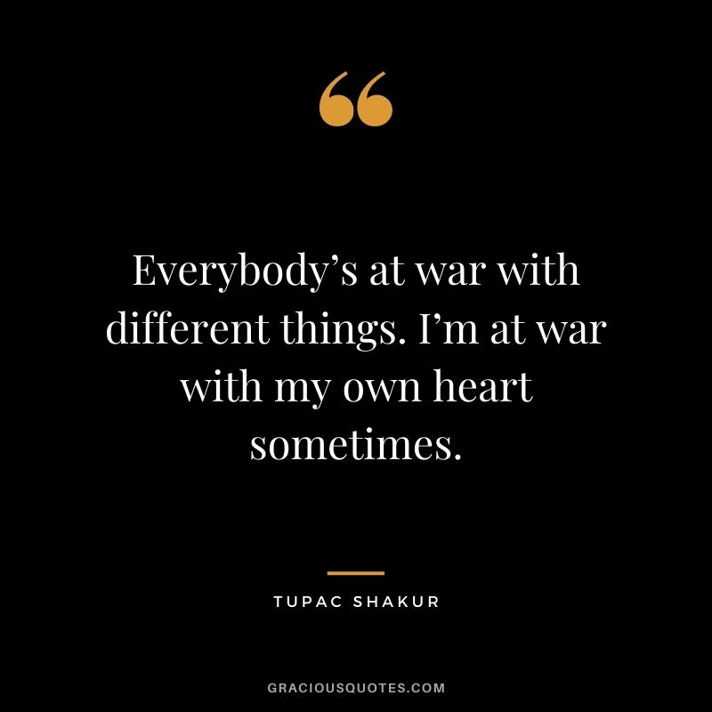 Everybody’s at war with different things. I’m at war with my own heart sometimes.