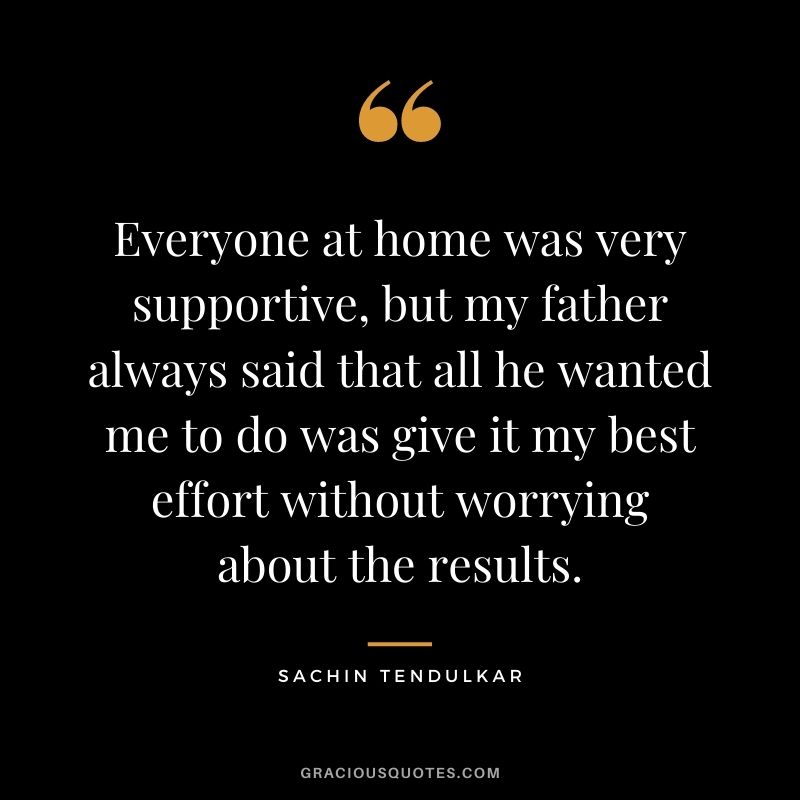 Everyone at home was very supportive, but my father always said that all he wanted me to do was give it my best effort without worrying about the results.