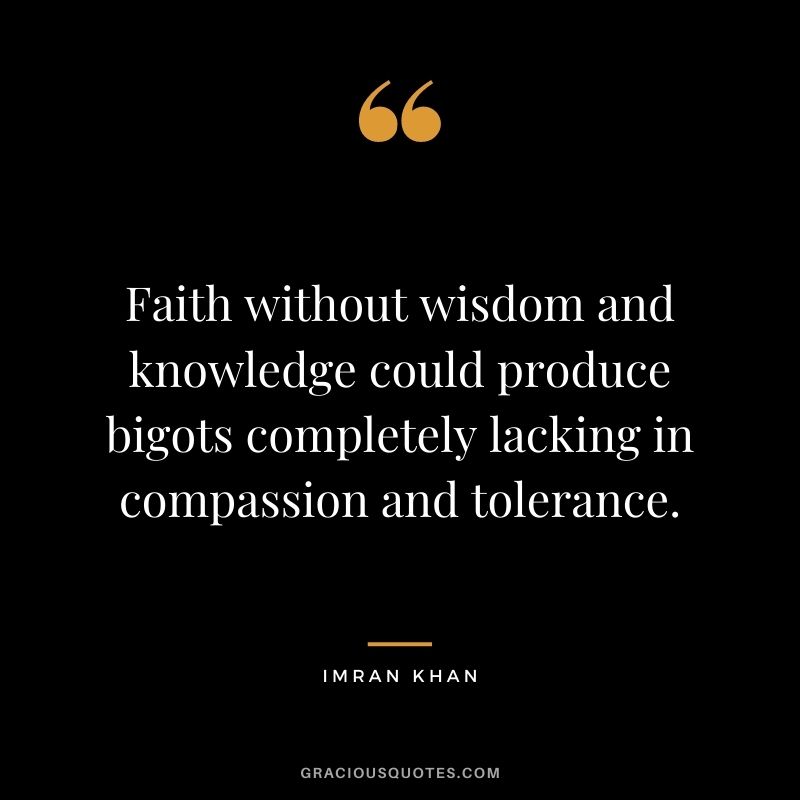Faith without wisdom and knowledge could produce bigots completely lacking in compassion and tolerance.