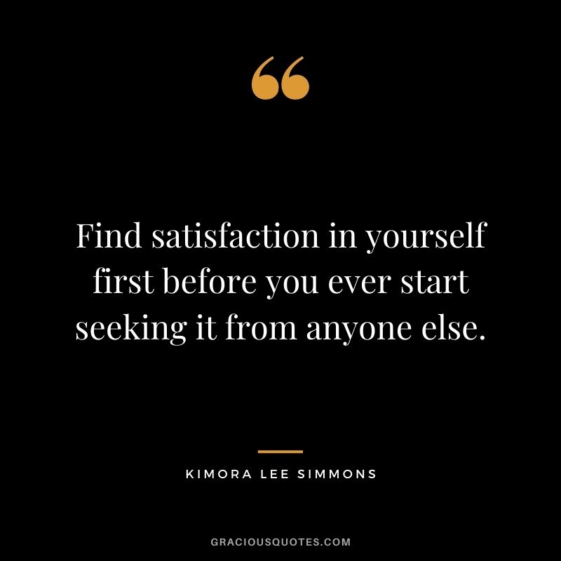 Find satisfaction in yourself first before you ever start seeking it from anyone else.