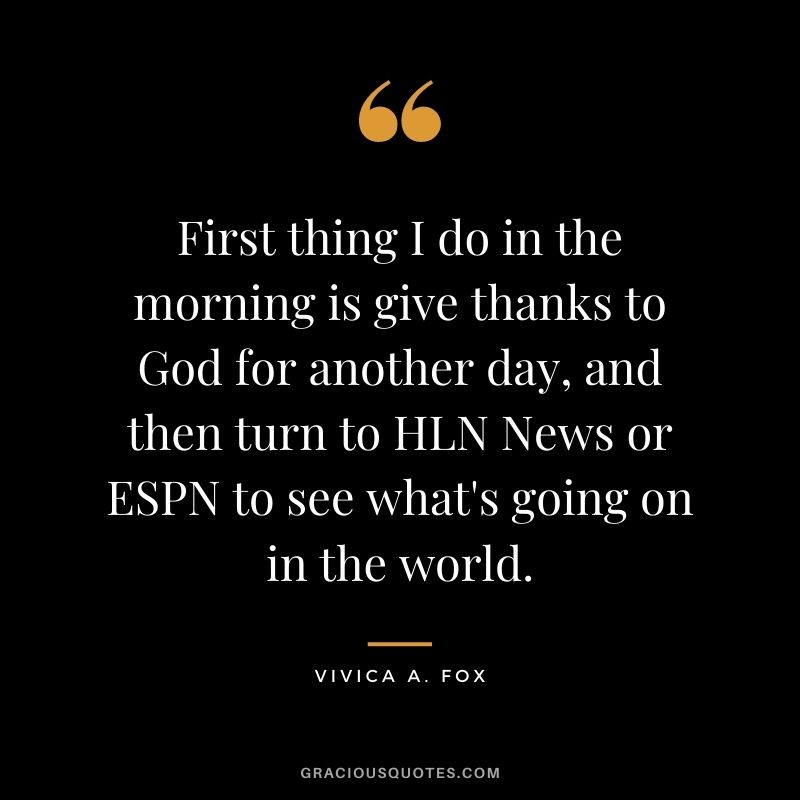 First thing I do in the morning is give thanks to God for another day, and then turn to HLN News or ESPN to see what's going on in the world.