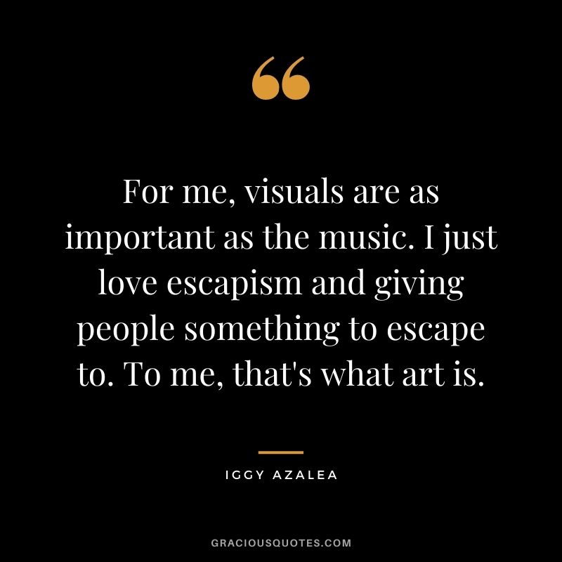 For me, visuals are as important as the music. I just love escapism and giving people something to escape to. To me, that's what art is.