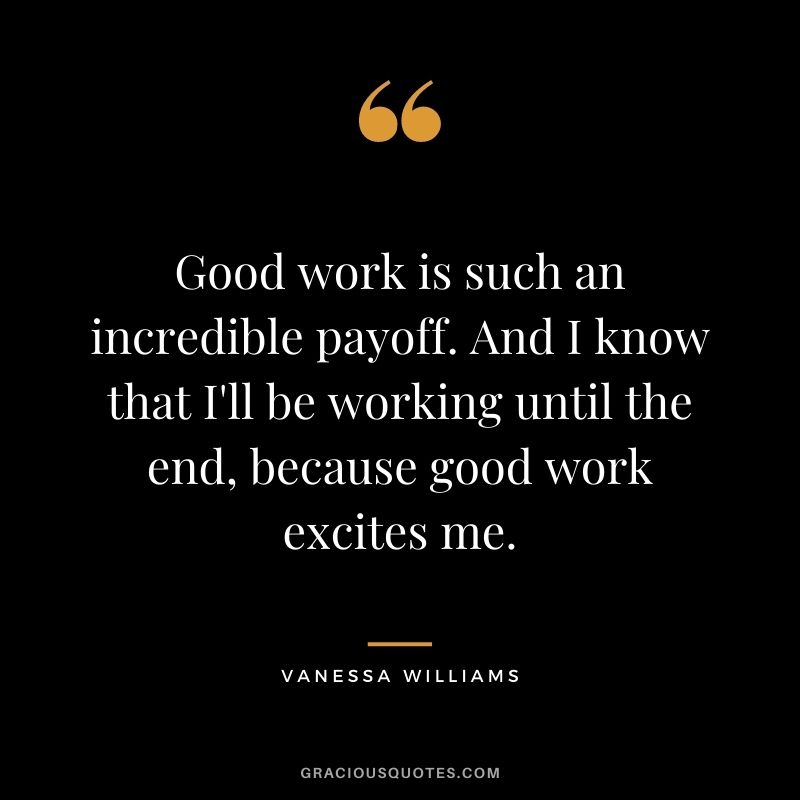 Good work is such an incredible payoff. And I know that I'll be working until the end, because good work excites me.
