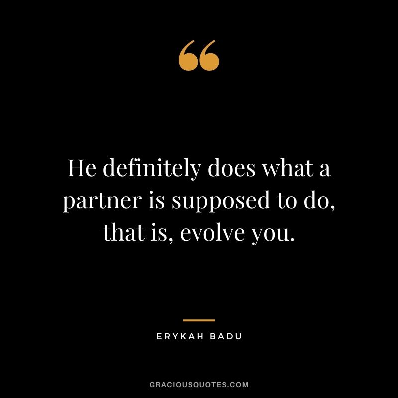 He definitely does what a partner is supposed to do, that is, evolve you.
