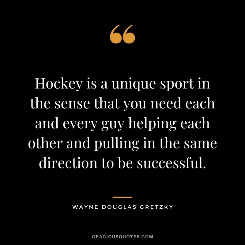 Hockey is a unique sport in the sense that you need each and every guy helping each other and pulling in the same direction to be successful.