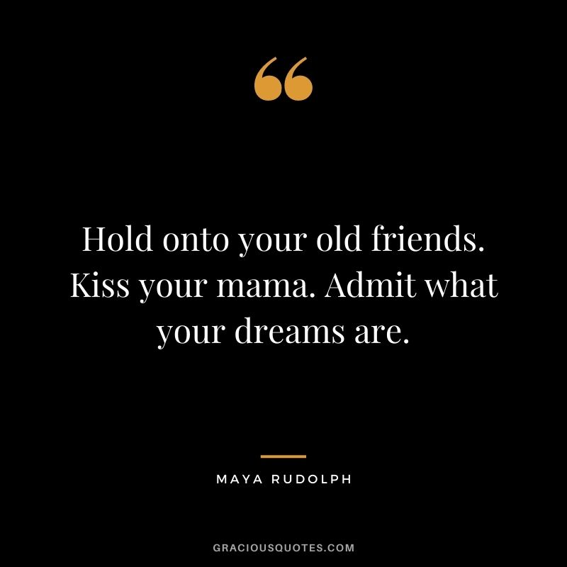 Hold onto your old friends. Kiss your mama. Admit what your dreams are.
