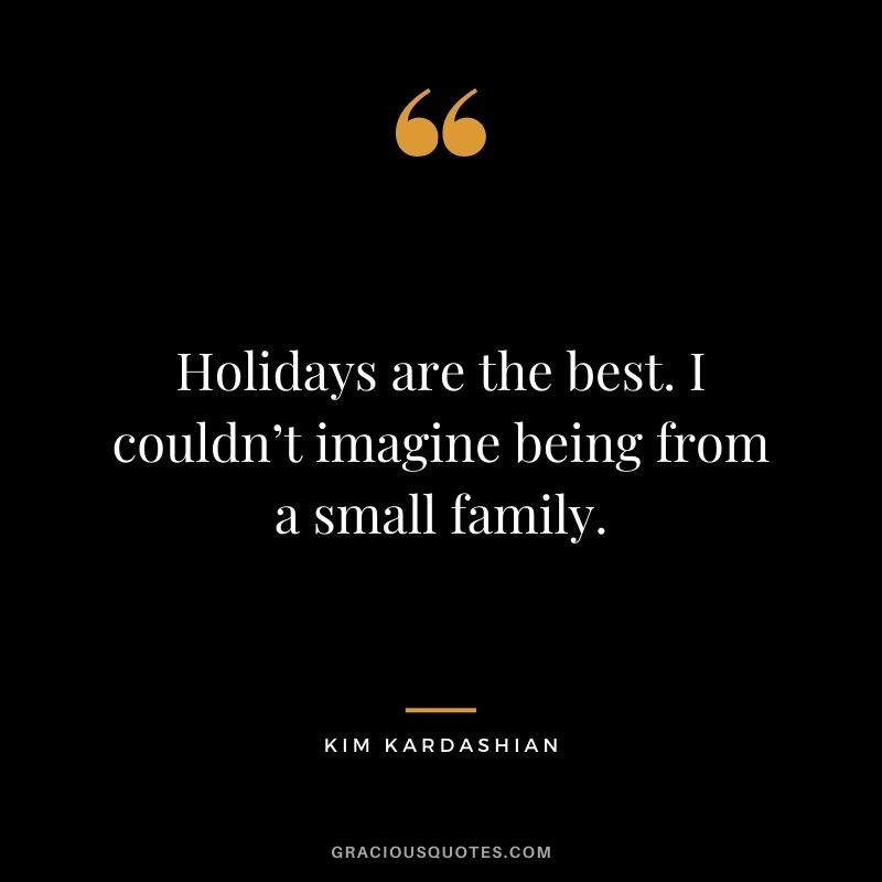 Holidays are the best. I couldn’t imagine being from a small family.