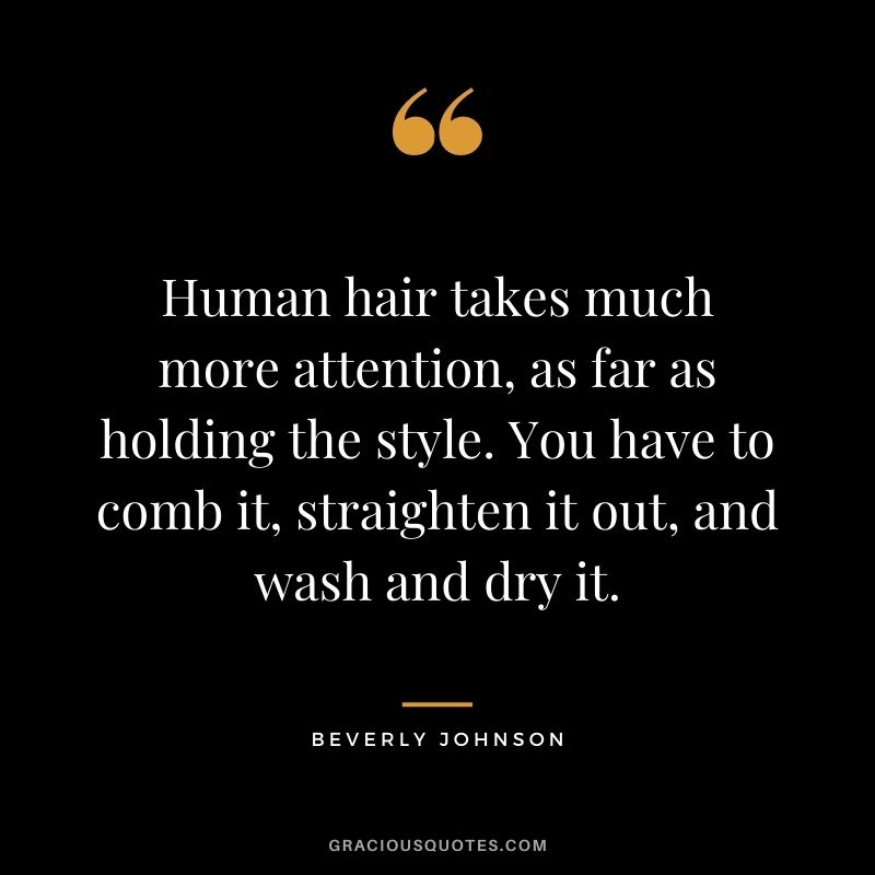 Human hair takes much more attention, as far as holding the style. You have to comb it, straighten it out, and wash and dry it.