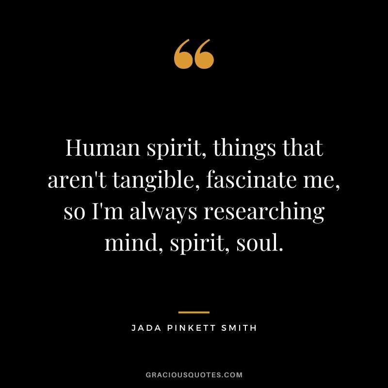 Human spirit, things that aren't tangible, fascinate me, so I'm always researching mind, spirit, soul.