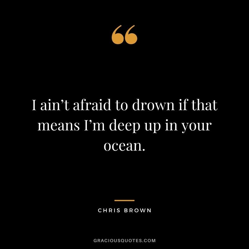 I ain’t afraid to drown if that means I’m deep up in your ocean.