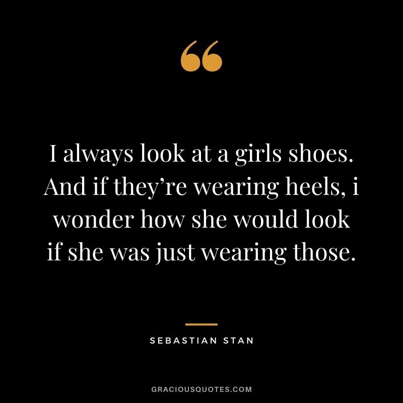 I always look at a girls shoes. And if they’re wearing heels, i wonder how she would look if she was just wearing those.