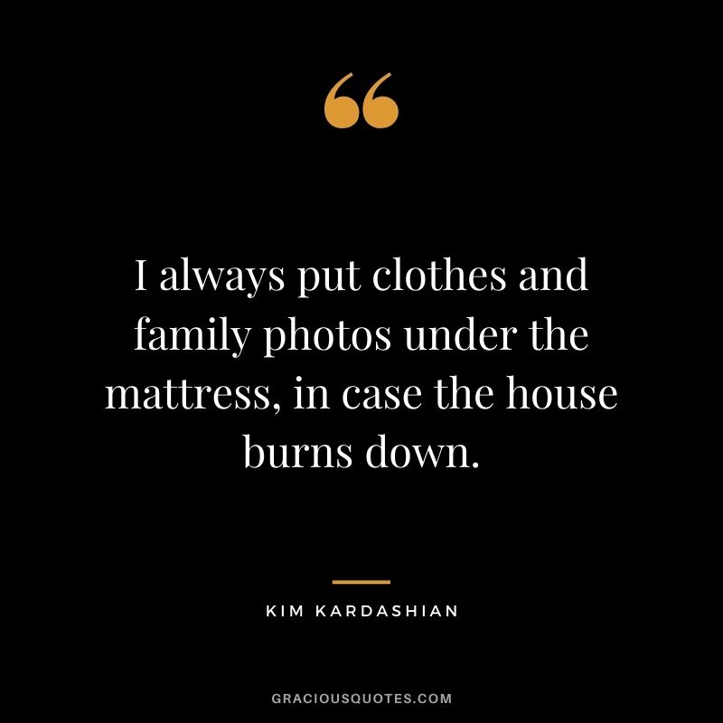 I always put clothes and family photos under the mattress, in case the house burns down.