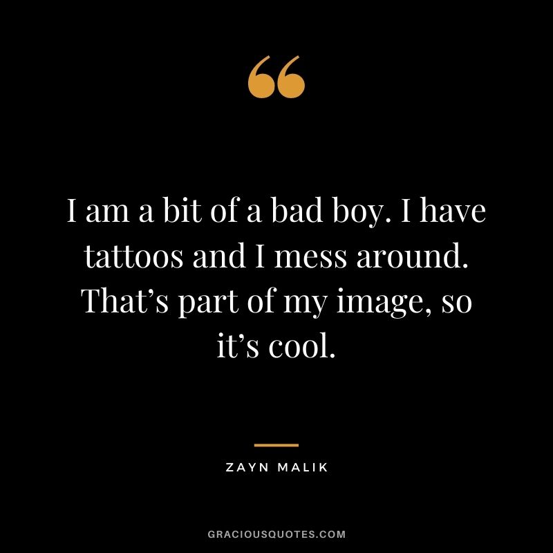 I am a bit of a bad boy. I have tattoos and I mess around. That’s part of my image, so it’s cool.