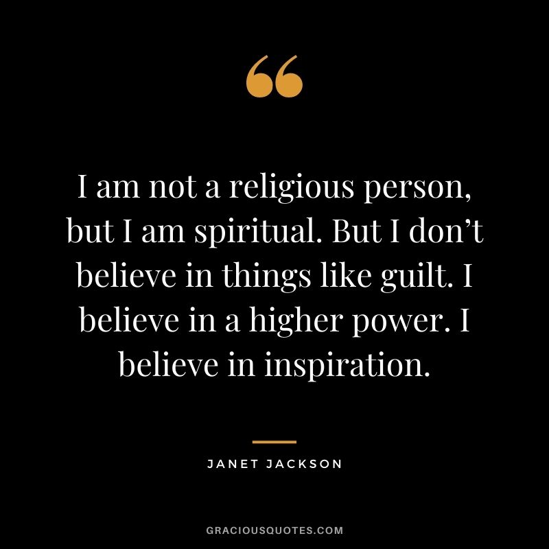 I am not a religious person, but I am spiritual. But I don’t believe in things like guilt. I believe in a higher power. I believe in inspiration.