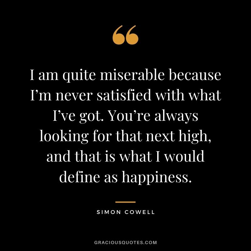 I am quite miserable because I’m never satisfied with what I’ve got. You’re always looking for that next high, and that is what I would define as happiness.