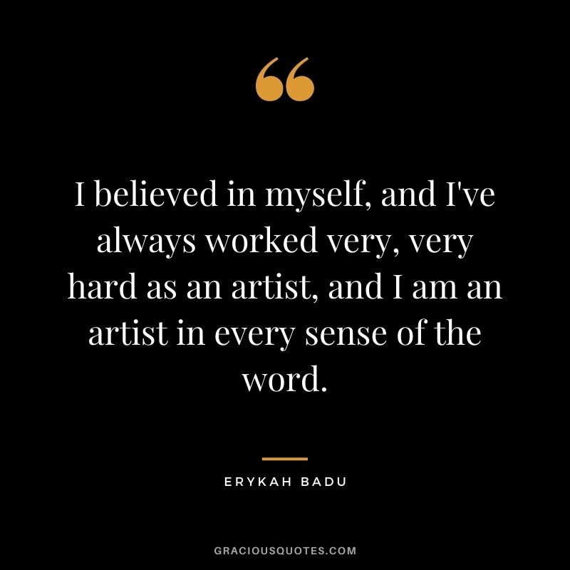 I believed in myself, and I've always worked very, very hard as an artist, and I am an artist in every sense of the word.