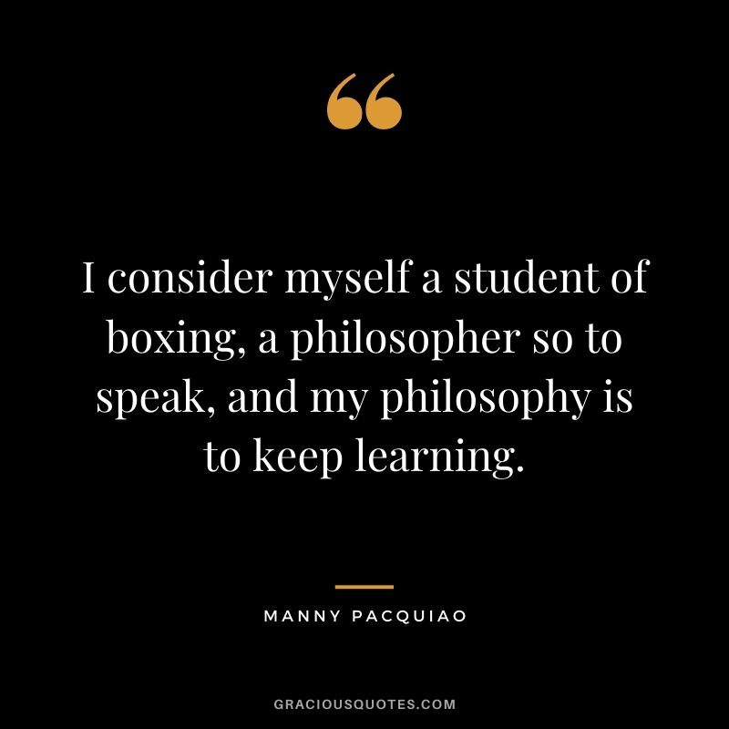 I consider myself a student of boxing, a philosopher so to speak, and my philosophy is to keep learning.